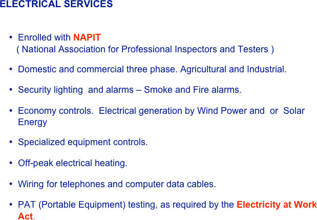 ELECTRICAL SERVICES


•	Enrolled with NAPIT  
   ( National Association for Professional Inspectors and Testers )

•	Domestic and commercial three phase. Agricultural and Industrial.

•	Security lighting  and alarms – Smoke and Fire alarms. 

•	Economy controls.  Electrical generation by Wind Power and  or  Solar Energy

•	Specialized equipment controls.

•	Off-peak electrical heating.

•	Wiring for telephones and computer data cables.

•	PAT (Portable Equipment) testing, as required by the Electricity at Work Act.
